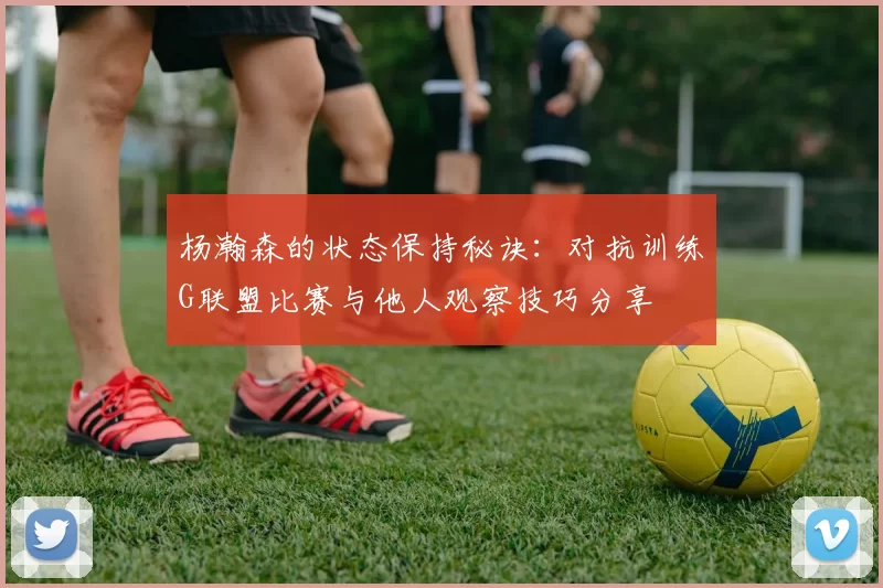 杨瀚森的状态保持秘诀：对抗训练G联盟比赛与他人观察技巧分享