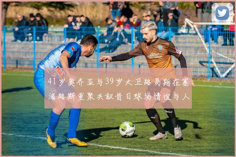 41岁奥乔亚与39岁大卫路易斯在塞浦路斯重聚共叙昔日球场情谊与人生故事