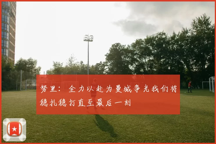 努里：全力以赴为曼城争光我们将稳扎稳打直至最后一刻