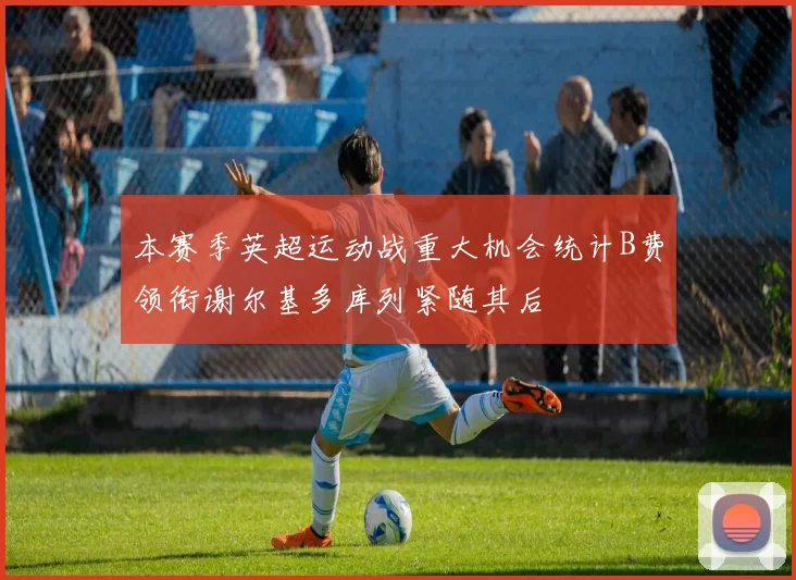 本赛季英超运动战重大机会统计B费领衔谢尔基多库列紧随其后