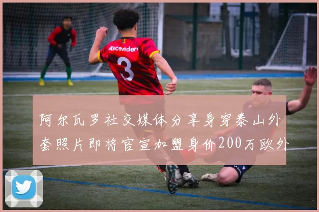 阿尔瓦罗社交媒体分享身穿泰山外套照片即将官宣加盟身价200万欧外援
