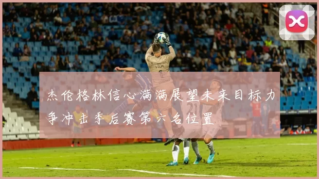 杰伦格林信心满满展望未来目标力争冲击季后赛第六名位置