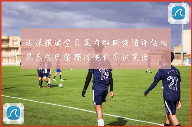 法媒报道登贝莱内维斯伤情评估结果乐观巴黎期待他们尽快复出