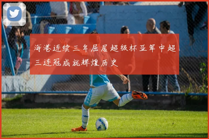 海港连续三年屈居超级杯亚军中超三连冠成就辉煌历史