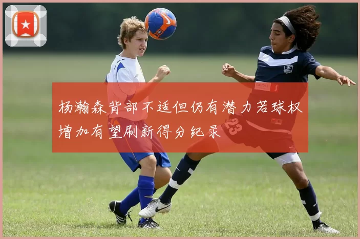 杨瀚森背部不适但仍有潜力若球权增加有望刷新得分纪录