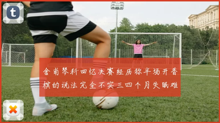 舍甫琴科回忆决赛经历称半场开香槟的说法完全不实三四个月失眠难以释怀