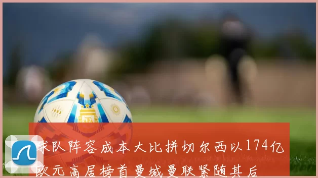 球队阵容成本大比拼切尔西以174亿欧元高居榜首曼城曼联紧随其后