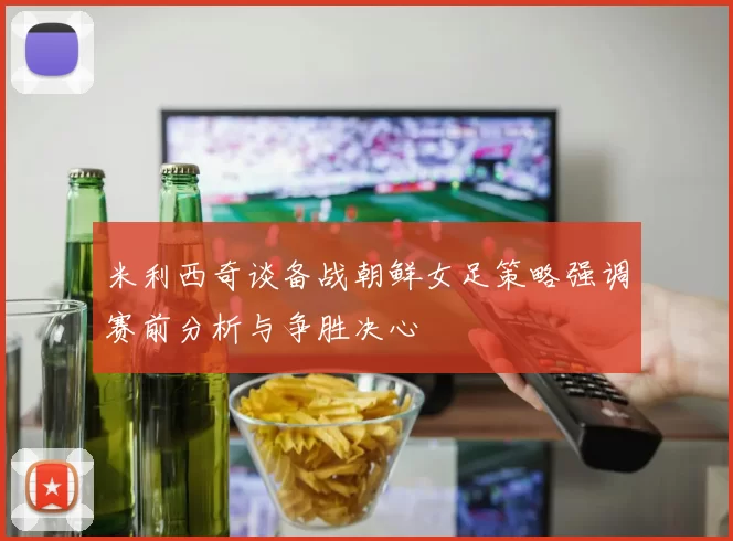 米利西奇谈备战朝鲜女足策略强调赛前分析与争胜决心