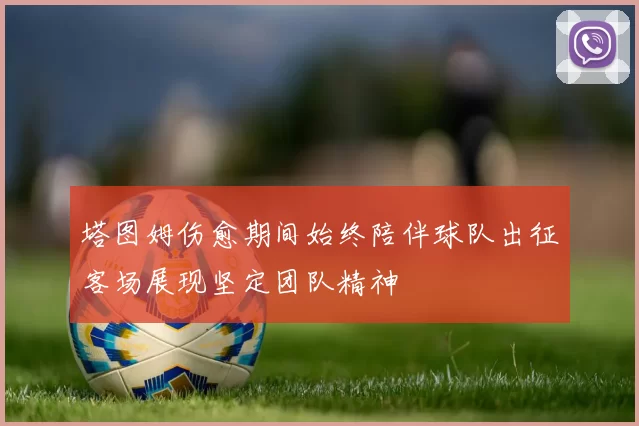 塔图姆伤愈期间始终陪伴球队出征客场展现坚定团队精神