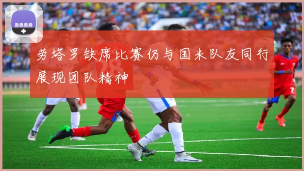 劳塔罗缺席比赛仍与国米队友同行展现团队精神