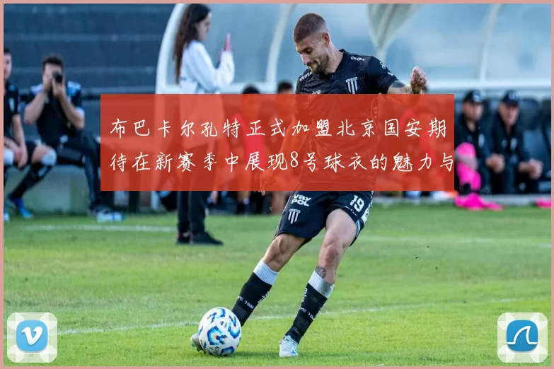 布巴卡尔孔特正式加盟北京国安期待在新赛季中展现8号球衣的魅力与实力