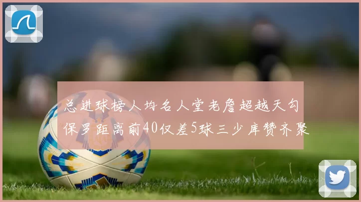 总进球榜人均名人堂老詹超越天勾保罗距离前40仅差5球三少库赞齐聚榜单