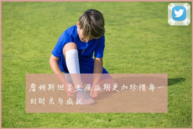 詹姆斯坦言生涯后期更加珍惜每一刻时光与成就