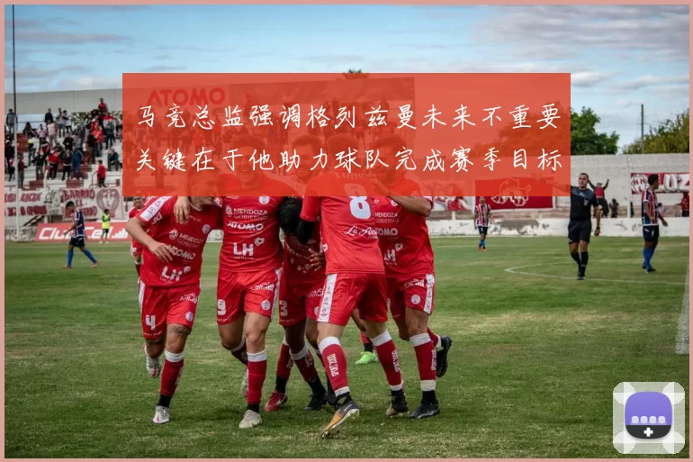 马竞总监强调格列兹曼未来不重要关键在于他助力球队完成赛季目标